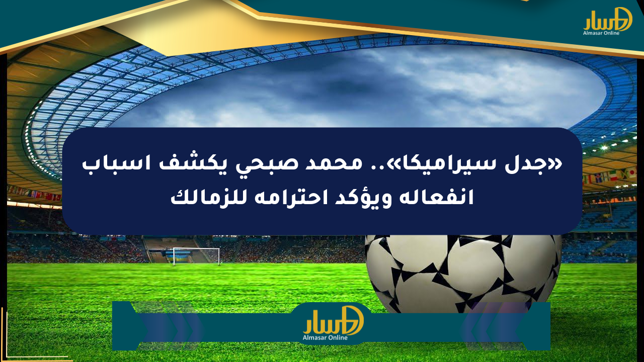 «جدل سيراميكا».. محمد صبحي يكشف أسباب انفعاله ويؤكد احترامه للزمالك